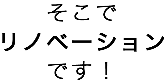 そこでリノベーションです！